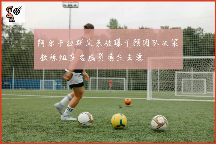 阿尔卡拉斯父亲被曝干预团队决策 教练组多名成员萌生去意