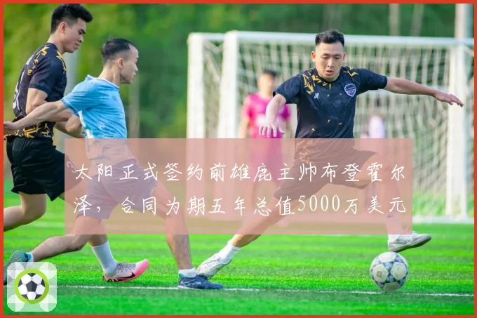 太阳正式签约前雄鹿主帅布登霍尔泽，合同为期五年总值5000万美元