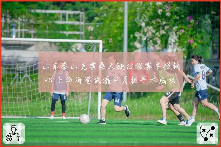 山东泰山克雷桑大腿拉伤赛季报销 vs 上海海港武磊半月板手术成功,中超金靴争夺因伤蒙阴影
