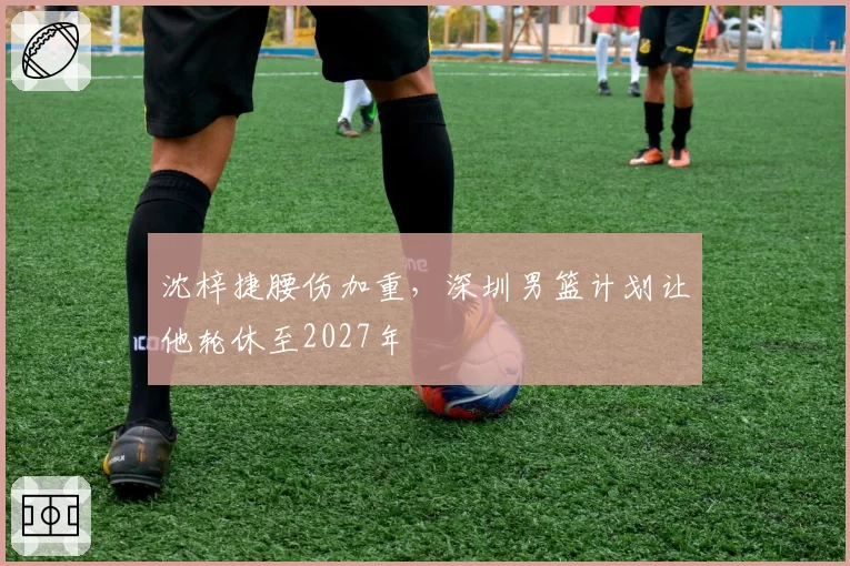 沈梓捷腰伤加重，深圳男篮计划让他轮休至2027年