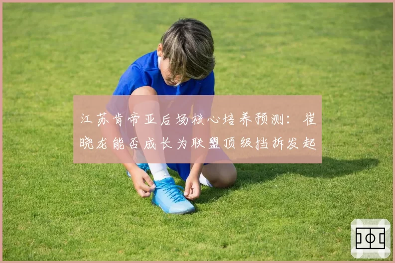 江苏肯帝亚后场核心培养预测：崔晓龙能否成长为联盟顶级挡拆发起者