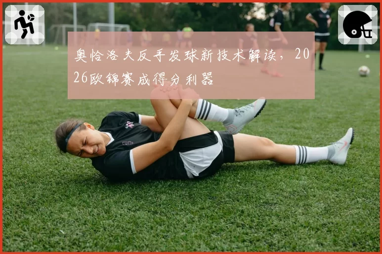 奥恰洛夫反手发球新技术解读，2026欧锦赛成得分利器