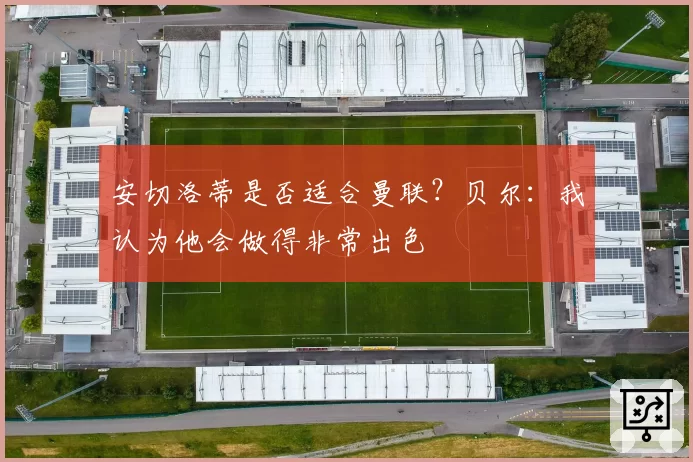 安切洛蒂是否适合曼联？贝尔：我认为他会做得非常出色