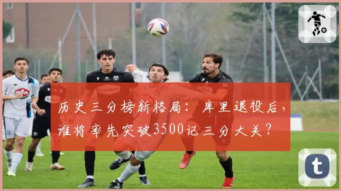 历史三分榜新格局：库里退役后，谁将率先突破3500记三分大关？