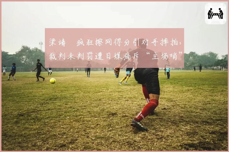 梁靖崑疯狂擦网得分引对手摔拍，裁判未判罚遭日媒痛斥“主场哨”