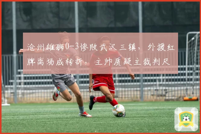 沧州雄狮0-3惨败武汉三镇,外援红牌离场成转折,主帅质疑主裁判尺度不一