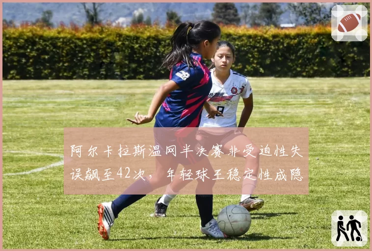 阿尔卡拉斯温网半决赛非受迫性失误飙至42次，年轻球王稳定性成隐患