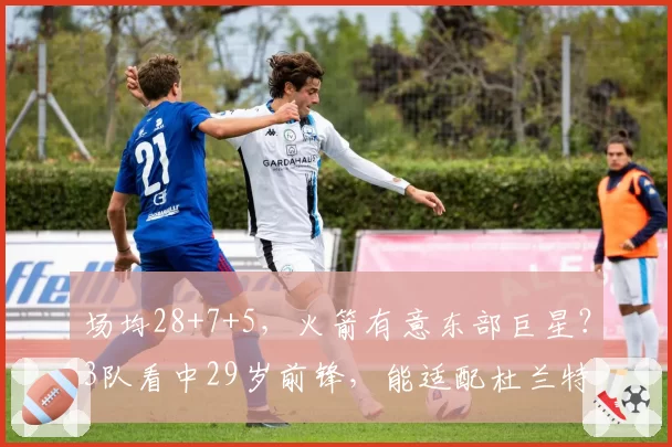 场均28+7+5，火箭有意东部巨星？3队看中29岁前锋，能适配杜兰特