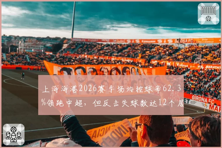 上海海港2026赛季场均控球率62.3%领跑中超，但反击失球数达12个居首
