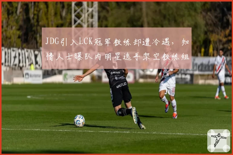 JDG引入LCK冠军教练却遭冷遇，知情人士曝队内明星选手架空教练组