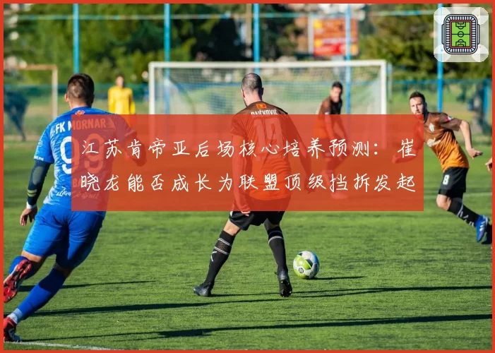 江苏肯帝亚后场核心培养预测：崔晓龙能否成长为联盟顶级挡拆发起者