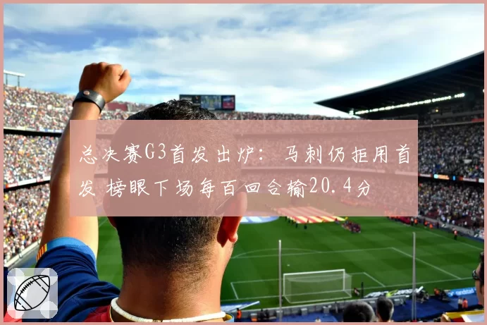 总决赛G3首发出炉:马刺仍拒用首发 榜眼下场每百回合输20.4分