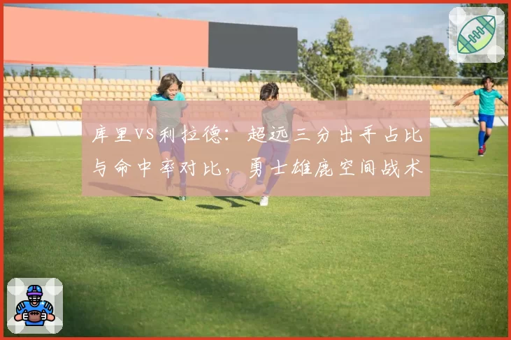 库里vs利拉德：超远三分出手占比与命中率对比，勇士雄鹿空间战术差异