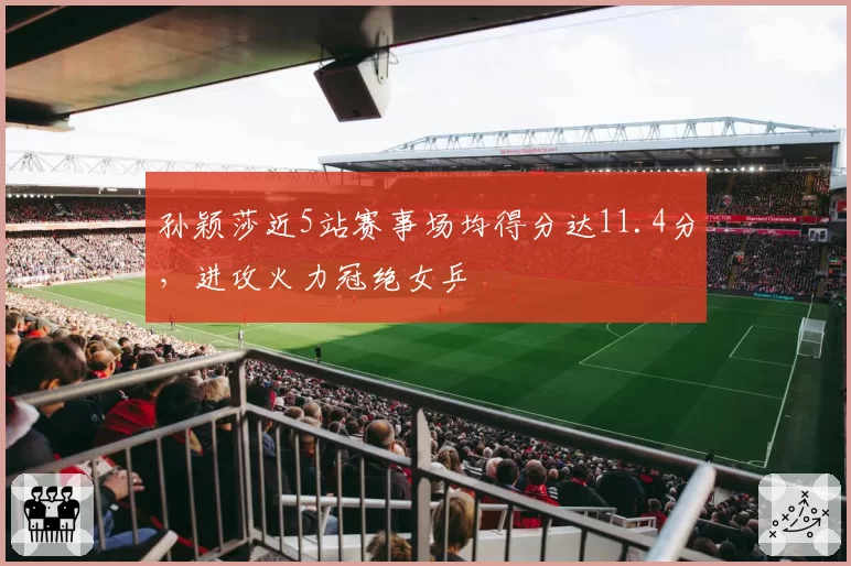 孙颖莎近5站赛事场均得分达11.4分，进攻火力冠绝女乒
