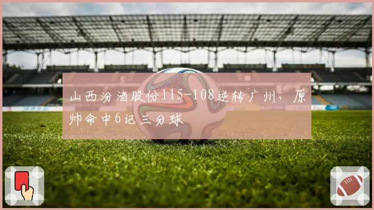 山西汾酒股份115-108逆转广州，原帅命中6记三分球