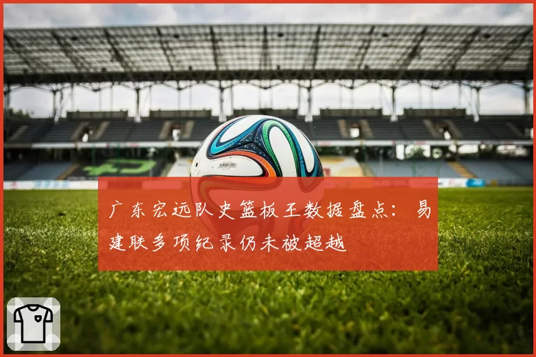 广东宏远队史篮板王数据盘点：易建联多项纪录仍未被超越