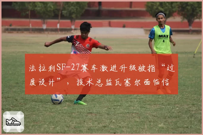 法拉利SF-27赛车激进升级被指“过度设计”，技术总监瓦塞尔面临信任危机