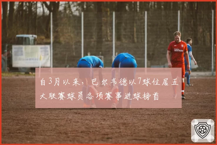 自3月以来，巴尔韦德以7球位居五大联赛球员各项赛事进球榜首