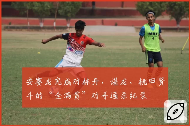 安赛龙完成对林丹、谌龙、桃田贤斗的“全满贯”对手通杀纪录