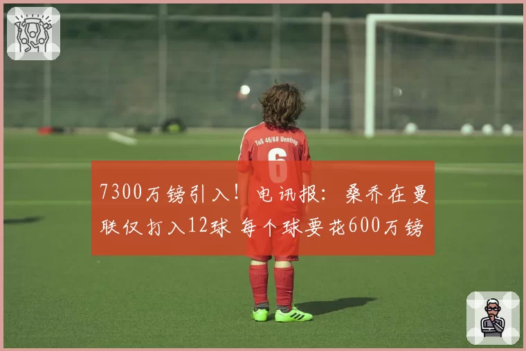 7300万镑引入！电讯报：桑乔在曼联仅打入12球 每个球要花600万镑