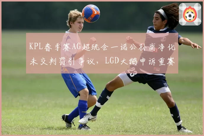KPL春季赛AG超玩会一诺公孙离净化未交判罚引争议,LGD大鹅申诉重赛