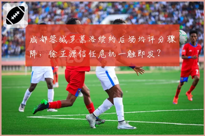 成都蓉城罗慕洛续约后场均评分骤降，徐正源信任危机一触即发？