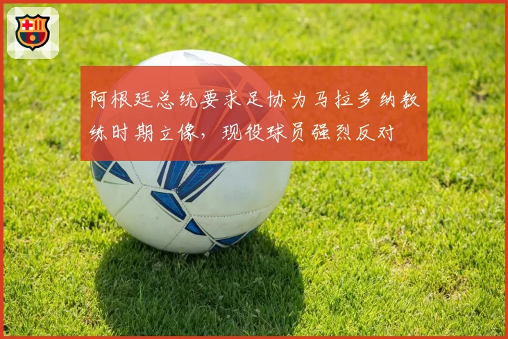 阿根廷总统要求足协为马拉多纳教练时期立像,现役球员强烈反对