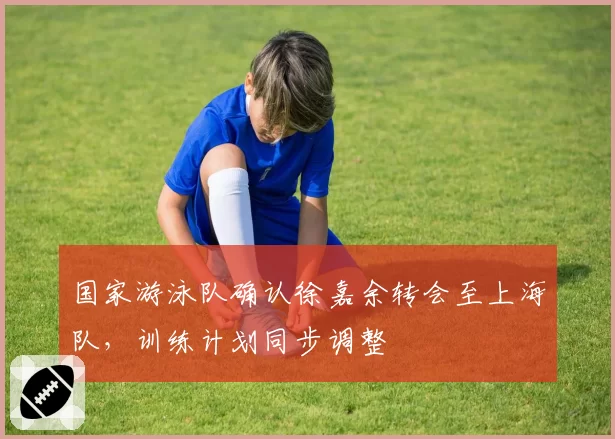 国家游泳队确认徐嘉余转会至上海队,训练计划同步调整