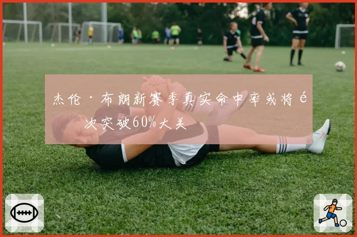 杰伦·布朗新赛季真实命中率或将首次突破60%大关