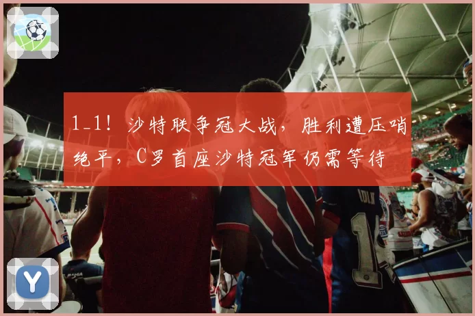 1_1！沙特联争冠大战，胜利遭压哨绝平，C罗首座沙特冠军仍需等待