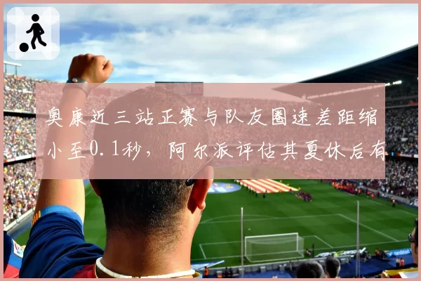 奥康近三站正赛与队友圈速差距缩小至0.1秒，阿尔派评估其夏休后有望冲击前十