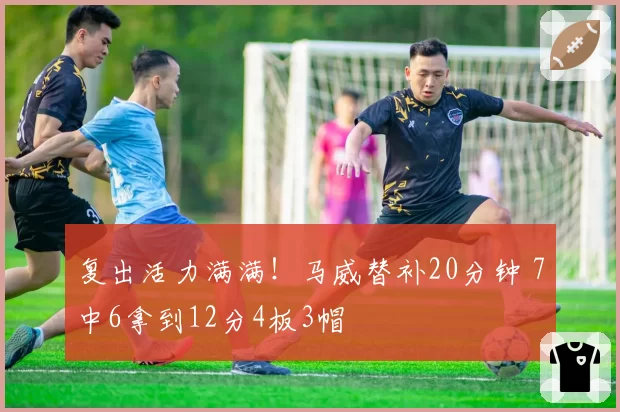 复出活力满满！马威替补20分钟 7中6拿到12分4板3帽