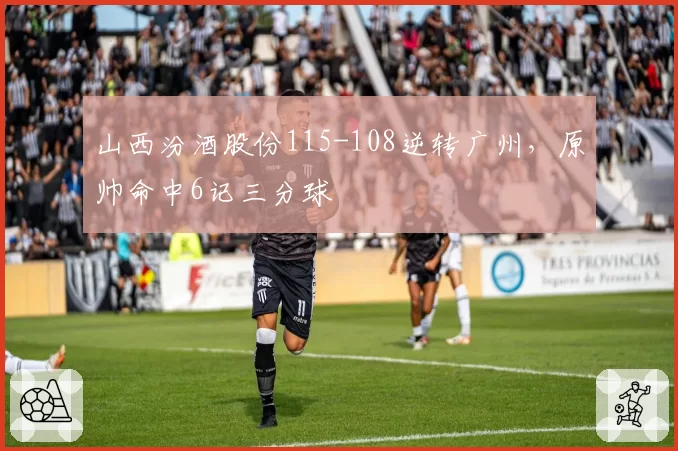 山西汾酒股份115-108逆转广州，原帅命中6记三分球