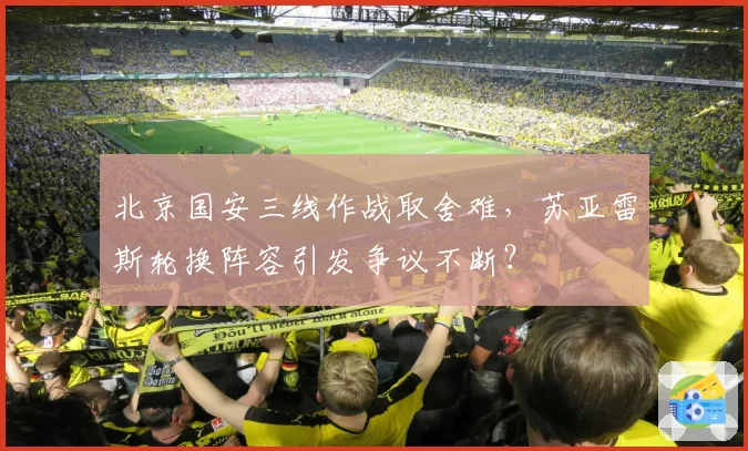 北京国安三线作战取舍难，苏亚雷斯轮换阵容引发争议不断？
