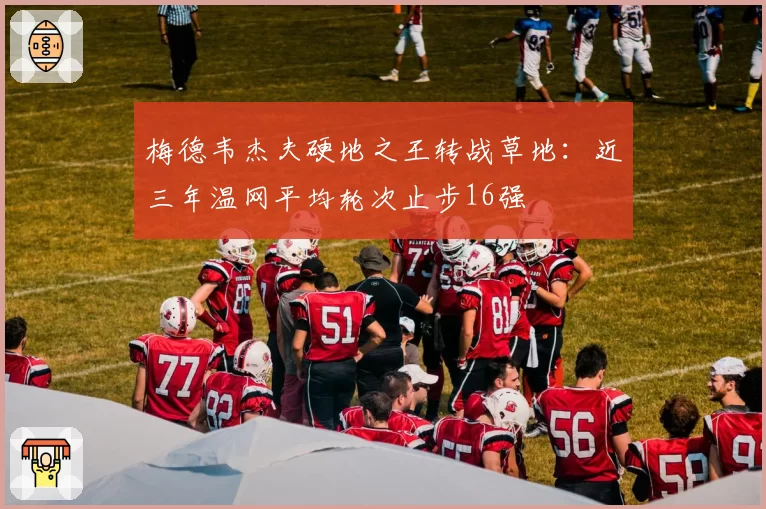 梅德韦杰夫硬地之王转战草地:近三年温网平均轮次止步16强