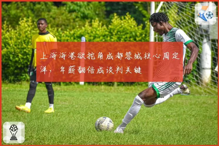上海海港欲挖角成都蓉城核心周定洋，年薪翻倍成谈判关键