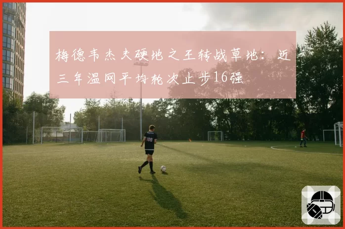 梅德韦杰夫硬地之王转战草地:近三年温网平均轮次止步16强