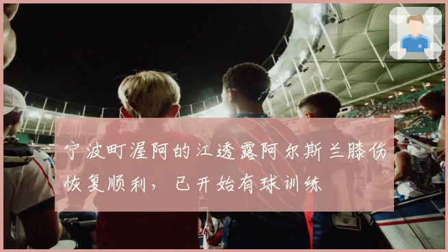 宁波町渥阿的江透露阿尔斯兰膝伤恢复顺利，已开始有球训练