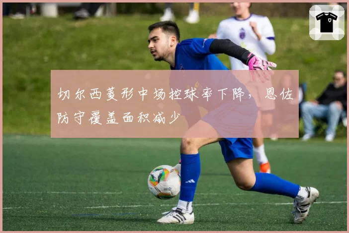 切尔西菱形中场控球率下降,恩佐防守覆盖面积减少