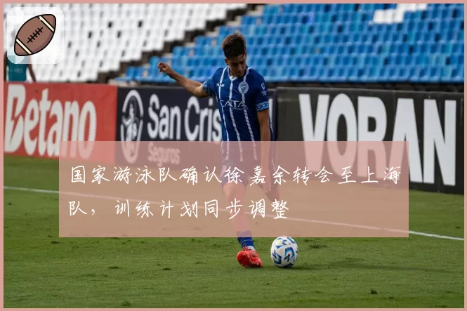 国家游泳队确认徐嘉余转会至上海队,训练计划同步调整