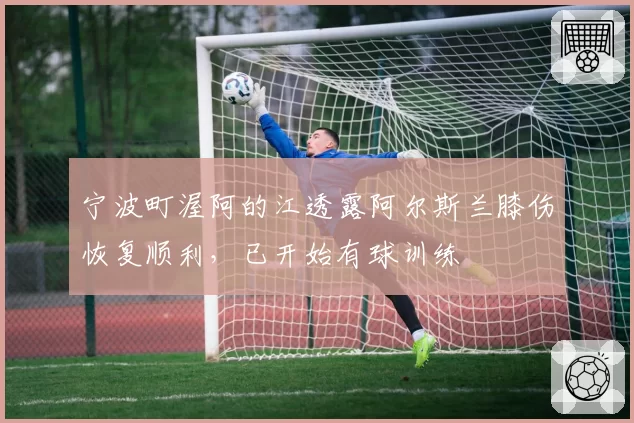 宁波町渥阿的江透露阿尔斯兰膝伤恢复顺利，已开始有球训练