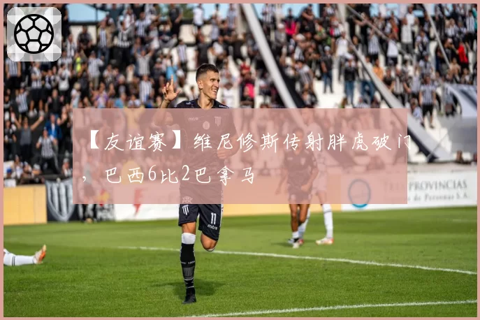 【友谊赛】维尼修斯传射胖虎破门，巴西6比2巴拿马