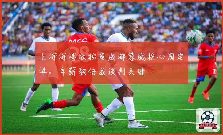 上海海港欲挖角成都蓉城核心周定洋，年薪翻倍成谈判关键