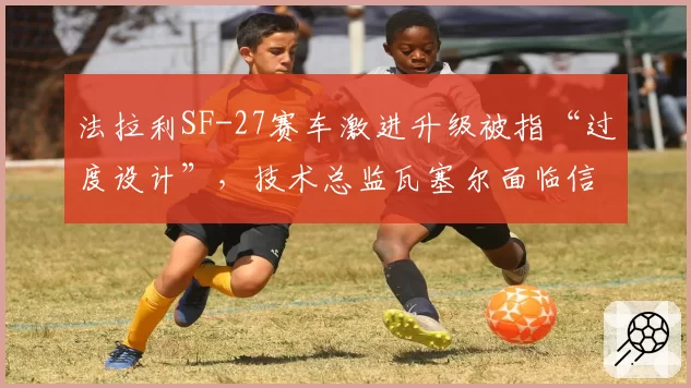 法拉利SF-27赛车激进升级被指“过度设计”，技术总监瓦塞尔面临信任危机