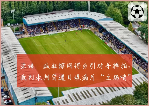 梁靖崑疯狂擦网得分引对手摔拍，裁判未判罚遭日媒痛斥“主场哨”