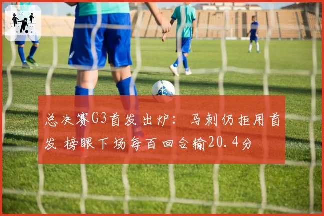 总决赛G3首发出炉:马刺仍拒用首发 榜眼下场每百回合输20.4分