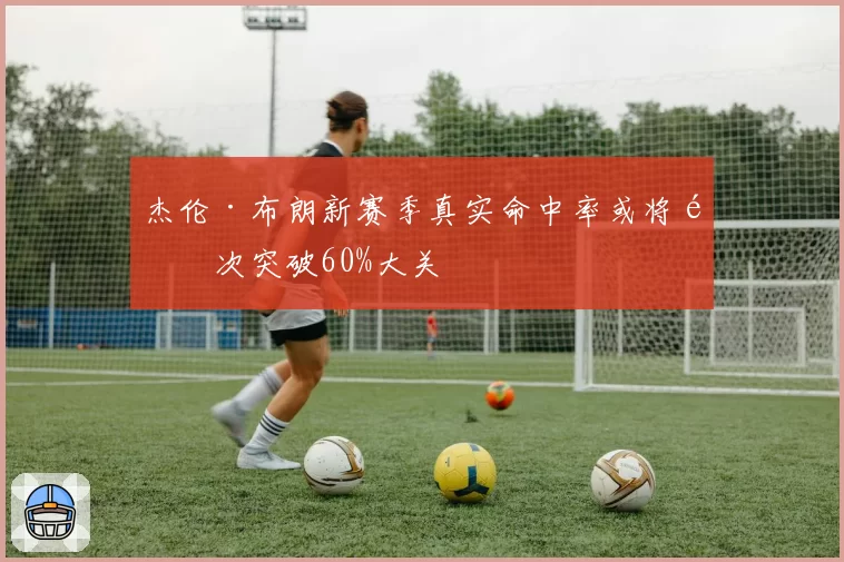杰伦·布朗新赛季真实命中率或将首次突破60%大关