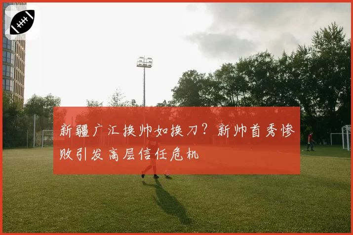 新疆广汇换帅如换刀？新帅首秀惨败引发高层信任危机