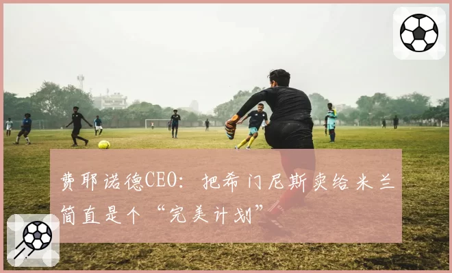 费耶诺德CEO：把希门尼斯卖给米兰简直是个“完美计划”