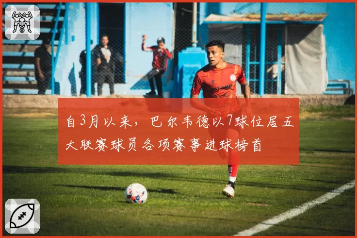 自3月以来，巴尔韦德以7球位居五大联赛球员各项赛事进球榜首